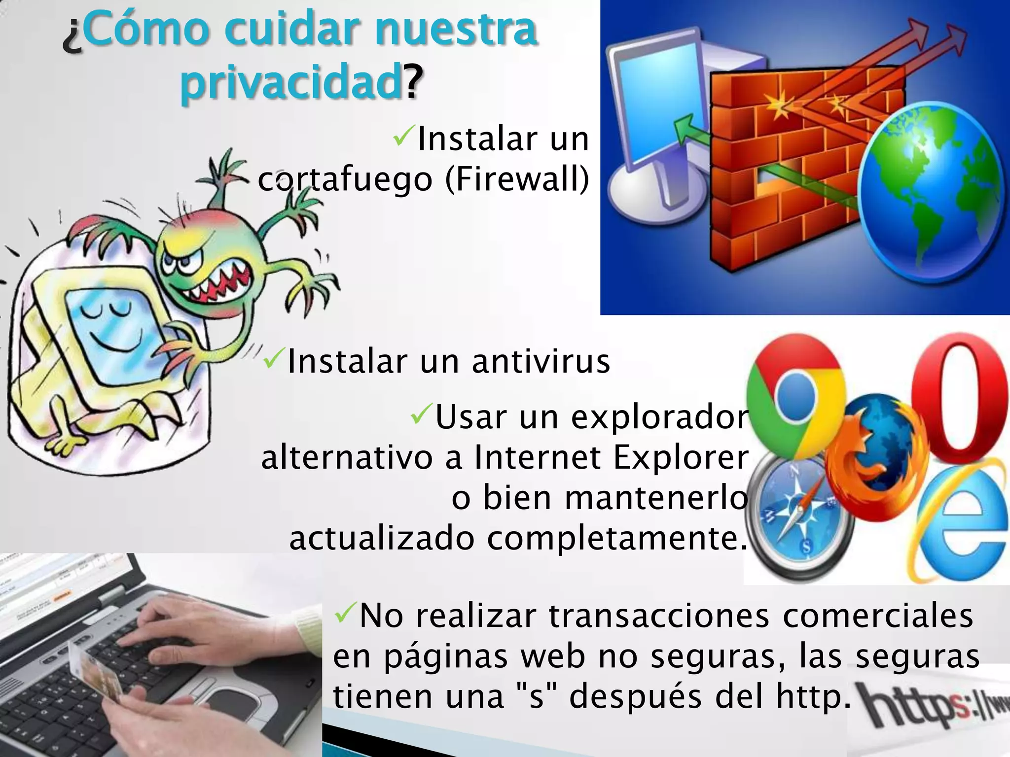 ¿Cómo cuidar nuestra
    privacidad?
                Instalar un
        cortafuego (Firewall)




        Instalar un antivirus
                  Usar un explorador
        alternativo a Internet Explorer
                    o bien mantenerlo
          actualizado completamente.

            No realizar transacciones comerciales
            en páginas web no seguras, las seguras
            tienen una "s" después del http.
 