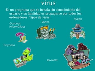 virus
 Es un programa que se instala sin conocimiento del
   usuario y su finalidad es propagarse por todos los
   ordenadores. Tipos de virus:                dialers
                         Spam
    Gusanos
    informáticos




Troyanos




                             spyware
 
