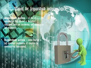 Tipos de seguridad informática.
• Seguridad pasiva : el fin es
  minimizar los efectos o desastres
  causados por un accidente un usuario o
  un malwere.


• Seguridad activa : evita daños a
  los externos mediante el empleo de
  contraseñas adecuadas .
 