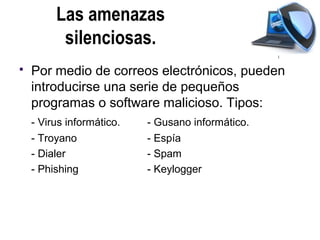 Las amenazas
          silenciosas.
   Por medio de correos electrónicos, pueden
    introducirse una serie de pequeños
    programas o software malicioso. Tipos:
    - Virus informático.   - Gusano informático.
    - Troyano              - Espía
    - Dialer               - Spam
    - Phishing             - Keylogger
 