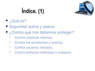 Índice. (1)
 ¿Qué es?
 Seguridad activa y pasiva.

 ¿Contra qué nos debemos proteger?
    Contra nosotros mismos.
    Contra los accidentes y averías.
    Contra usuarios intrusos.
    Contra software malicioso o malware.
 