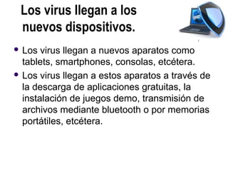 Los virus llegan a los
 nuevos dispositivos.
 Los  virus llegan a nuevos aparatos como
  tablets, smartphones, consolas, etcétera.
 Los virus llegan a estos aparatos a través de
  la descarga de aplicaciones gratuitas, la
  instalación de juegos demo, transmisión de
  archivos mediante bluetooth o por memorias
  portátiles, etcétera.
 