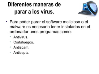 Diferentes maneras de
       parar a los virus.
   Para poder parar el software malicioso o el
    malware es necesario tener instalados en el
    ordenador unos programas como:
       Antivirus.
       Cortafuegos.
       Antispam.
       Antiespía.
 