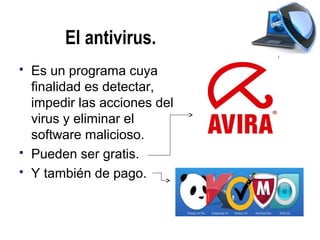 El antivirus.
   Es un programa cuya
    finalidad es detectar,
    impedir las acciones del
    virus y eliminar el
    software malicioso.
   Pueden ser gratis.
   Y también de pago.
 