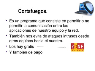Cortafuegos.
   Es un programa que consiste en permitir o no
    permitir la comunicación entre las
    aplicaciones de nuestro equipo y la red.
   También nos evita de ataques intrusos desde
    otros equipos hacia el nuestro.
   Los hay gratis
   Y también de pago
 