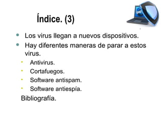 Índice. (3)
       Los virus llegan a nuevos dispositivos.
       Hay diferentes maneras de parar a estos
        virus.
        Antivirus.
        Cortafuegos.
        Software antispam.
        Software antiespía.
    Bibliografía.
 