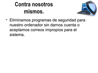 Contra nosotros
         mismos.
   Eliminamos programas de seguridad para
    nuestro ordenador sin darnos cuenta o
    aceptamos correos impropios para el
    sistema.
 