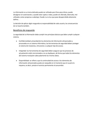 La información es un tema delicado puede ser utilizado para fines poco éticos, puede
divulgarse sin autorización, o puede estar sujeta a robos, puede ser alterada, destruida, mal
utilizada o estar propensa a sabotaje, fraude o un virus que pase desapercibido altamente
dañino .
La decisión de aplicar algún resguardo es responsabilidad de cada usuario, las consecuencias
de no hacerlo también.
Beneficios de resguardo
La seguridad de la información debe cumplir tres principios básicos que debe cumplir cualquier
sistema.
Confidencialidad: privacidad de los elementos de información almacenados y
procesados en un sistema informático, las herramientas de seguridad deben proteger
al sistema de invasiones, intrusiones o cualquier tipo de acceso.
Integridad: las herramientas de seguridad deben asegurar que los procesos de
actualización estén sincronizados y no se dupliquen, de forma que todos los elementos
del sistema manipulen adecuadamente los mismos datos.
Disponibilidad: se refiere a que la continuidad de acceso a los elementos de
información almacenados pueda ser exequible en el momento que el usuario lo
requiera, es decir, prestar el servicio permanente al consumidor.
 