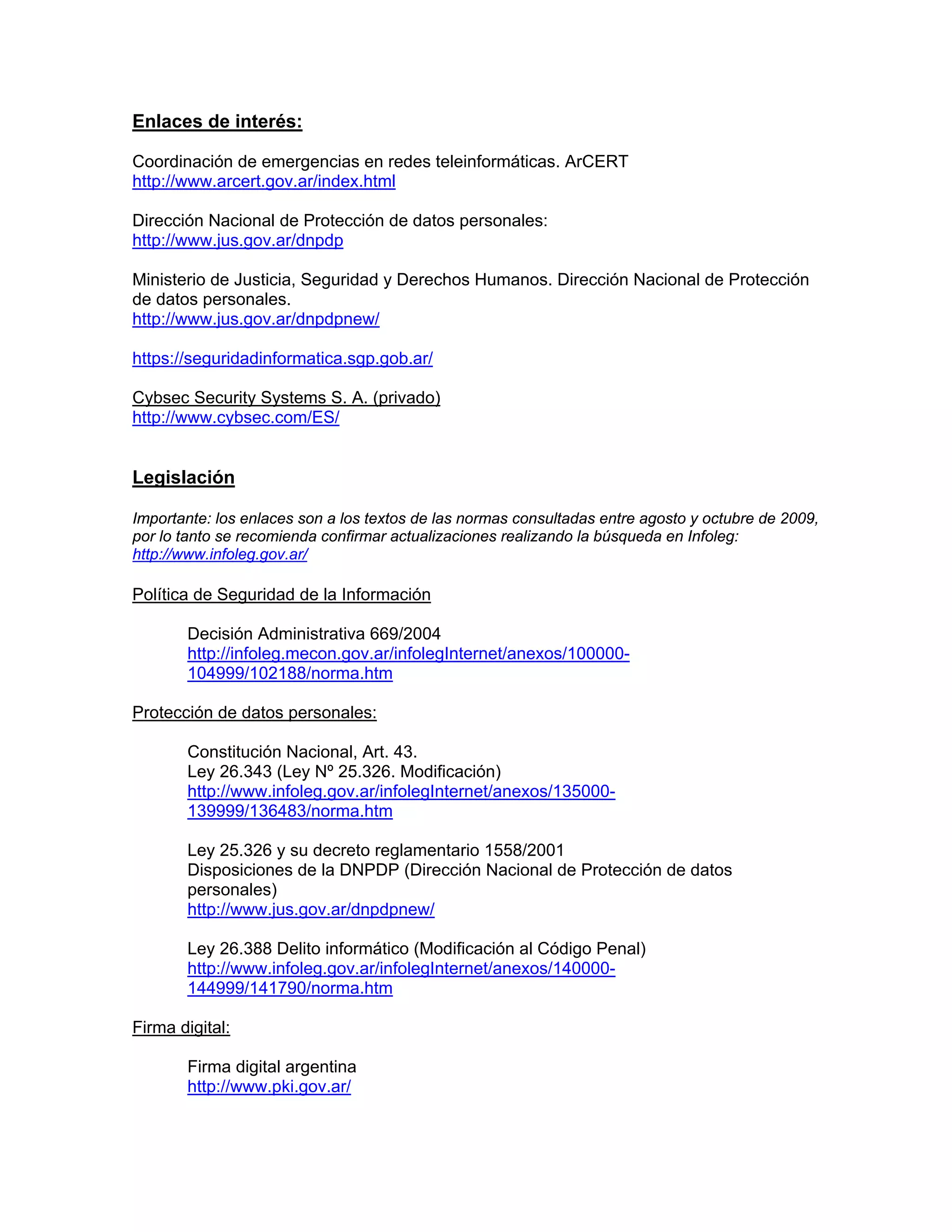 Enlaces de interés:
Coordinación de emergencias en redes teleinformáticas. ArCERT
http://www.arcert.gov.ar/index.html
Dirección Nacional de Protección de datos personales:
http://www.jus.gov.ar/dnpdp
Ministerio de Justicia, Seguridad y Derechos Humanos. Dirección Nacional de Protección
de datos personales.
http://www.jus.gov.ar/dnpdpnew/
https://seguridadinformatica.sgp.gob.ar/
Cybsec Security Systems S. A. (privado)
http://www.cybsec.com/ES/

Legislación
Importante: los enlaces son a los textos de las normas consultadas entre agosto y octubre de 2009,
por lo tanto se recomienda confirmar actualizaciones realizando la búsqueda en Infoleg:
http://www.infoleg.gov.ar/

Política de Seguridad de la Información
Decisión Administrativa 669/2004
http://infoleg.mecon.gov.ar/infolegInternet/anexos/100000104999/102188/norma.htm
Protección de datos personales:
Constitución Nacional, Art. 43.
Ley 26.343 (Ley Nº 25.326. Modificación)
http://www.infoleg.gov.ar/infolegInternet/anexos/135000139999/136483/norma.htm
Ley 25.326 y su decreto reglamentario 1558/2001
Disposiciones de la DNPDP (Dirección Nacional de Protección de datos
personales)
http://www.jus.gov.ar/dnpdpnew/
Ley 26.388 Delito informático (Modificación al Código Penal)
http://www.infoleg.gov.ar/infolegInternet/anexos/140000144999/141790/norma.htm
Firma digital:
Firma digital argentina
http://www.pki.gov.ar/

 