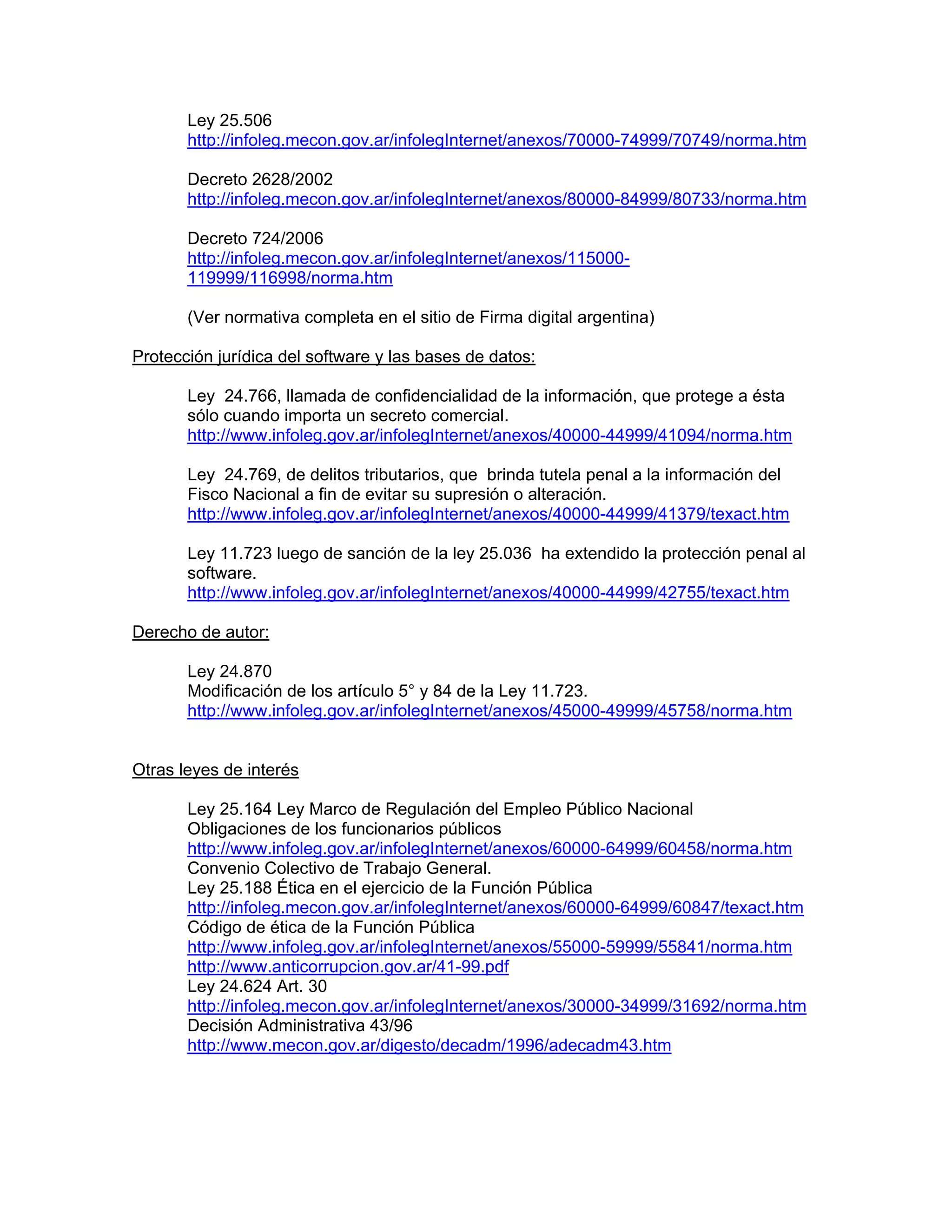 Ley 25.506
http://infoleg.mecon.gov.ar/infolegInternet/anexos/70000-74999/70749/norma.htm
Decreto 2628/2002
http://infoleg.mecon.gov.ar/infolegInternet/anexos/80000-84999/80733/norma.htm
Decreto 724/2006
http://infoleg.mecon.gov.ar/infolegInternet/anexos/115000119999/116998/norma.htm
(Ver normativa completa en el sitio de Firma digital argentina)
Protección jurídica del software y las bases de datos:
Ley 24.766, llamada de confidencialidad de la información, que protege a ésta
sólo cuando importa un secreto comercial.
http://www.infoleg.gov.ar/infolegInternet/anexos/40000-44999/41094/norma.htm
Ley 24.769, de delitos tributarios, que brinda tutela penal a la información del
Fisco Nacional a fin de evitar su supresión o alteración.
http://www.infoleg.gov.ar/infolegInternet/anexos/40000-44999/41379/texact.htm
Ley 11.723 luego de sanción de la ley 25.036 ha extendido la protección penal al
software.
http://www.infoleg.gov.ar/infolegInternet/anexos/40000-44999/42755/texact.htm
Derecho de autor:
Ley 24.870
Modificación de los artículo 5° y 84 de la Ley 11.723.
http://www.infoleg.gov.ar/infolegInternet/anexos/45000-49999/45758/norma.htm

Otras leyes de interés
Ley 25.164 Ley Marco de Regulación del Empleo Público Nacional
Obligaciones de los funcionarios públicos
http://www.infoleg.gov.ar/infolegInternet/anexos/60000-64999/60458/norma.htm
Convenio Colectivo de Trabajo General.
Ley 25.188 Ética en el ejercicio de la Función Pública
http://infoleg.mecon.gov.ar/infolegInternet/anexos/60000-64999/60847/texact.htm
Código de ética de la Función Pública
http://www.infoleg.gov.ar/infolegInternet/anexos/55000-59999/55841/norma.htm
http://www.anticorrupcion.gov.ar/41-99.pdf
Ley 24.624 Art. 30
http://infoleg.mecon.gov.ar/infolegInternet/anexos/30000-34999/31692/norma.htm
Decisión Administrativa 43/96
http://www.mecon.gov.ar/digesto/decadm/1996/adecadm43.htm

 