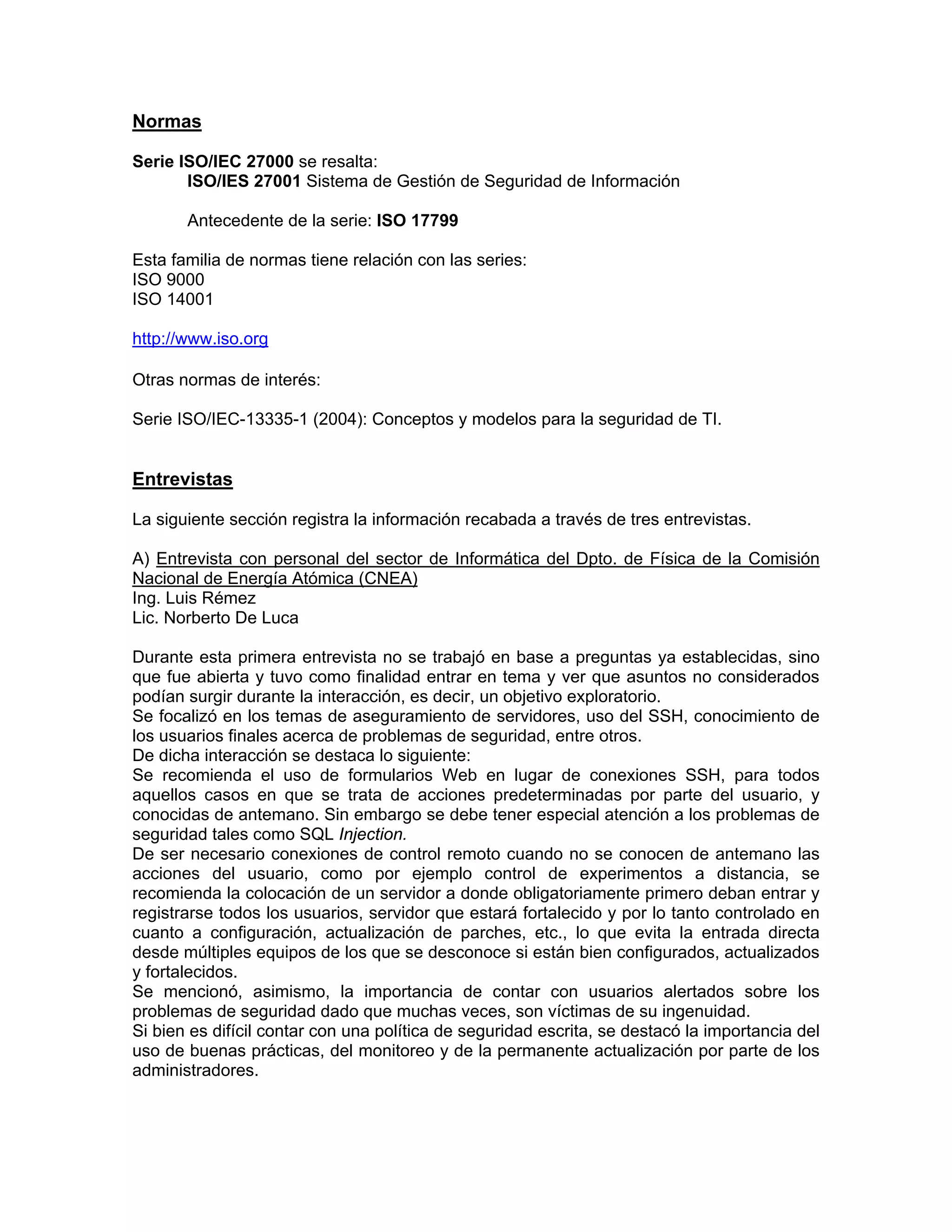 Normas
Serie ISO/IEC 27000 se resalta:
ISO/IES 27001 Sistema de Gestión de Seguridad de Información
Antecedente de la serie: ISO 17799
Esta familia de normas tiene relación con las series:
ISO 9000
ISO 14001
http://www.iso.org
Otras normas de interés:
Serie ISO/IEC-13335-1 (2004): Conceptos y modelos para la seguridad de TI.

Entrevistas
La siguiente sección registra la información recabada a través de tres entrevistas.
A) Entrevista con personal del sector de Informática del Dpto. de Física de la Comisión
Nacional de Energía Atómica (CNEA)
Ing. Luis Rémez
Lic. Norberto De Luca
Durante esta primera entrevista no se trabajó en base a preguntas ya establecidas, sino
que fue abierta y tuvo como finalidad entrar en tema y ver que asuntos no considerados
podían surgir durante la interacción, es decir, un objetivo exploratorio.
Se focalizó en los temas de aseguramiento de servidores, uso del SSH, conocimiento de
los usuarios finales acerca de problemas de seguridad, entre otros.
De dicha interacción se destaca lo siguiente:
Se recomienda el uso de formularios Web en lugar de conexiones SSH, para todos
aquellos casos en que se trata de acciones predeterminadas por parte del usuario, y
conocidas de antemano. Sin embargo se debe tener especial atención a los problemas de
seguridad tales como SQL Injection.
De ser necesario conexiones de control remoto cuando no se conocen de antemano las
acciones del usuario, como por ejemplo control de experimentos a distancia, se
recomienda la colocación de un servidor a donde obligatoriamente primero deban entrar y
registrarse todos los usuarios, servidor que estará fortalecido y por lo tanto controlado en
cuanto a configuración, actualización de parches, etc., lo que evita la entrada directa
desde múltiples equipos de los que se desconoce si están bien configurados, actualizados
y fortalecidos.
Se mencionó, asimismo, la importancia de contar con usuarios alertados sobre los
problemas de seguridad dado que muchas veces, son víctimas de su ingenuidad.
Si bien es difícil contar con una política de seguridad escrita, se destacó la importancia del
uso de buenas prácticas, del monitoreo y de la permanente actualización por parte de los
administradores.

 