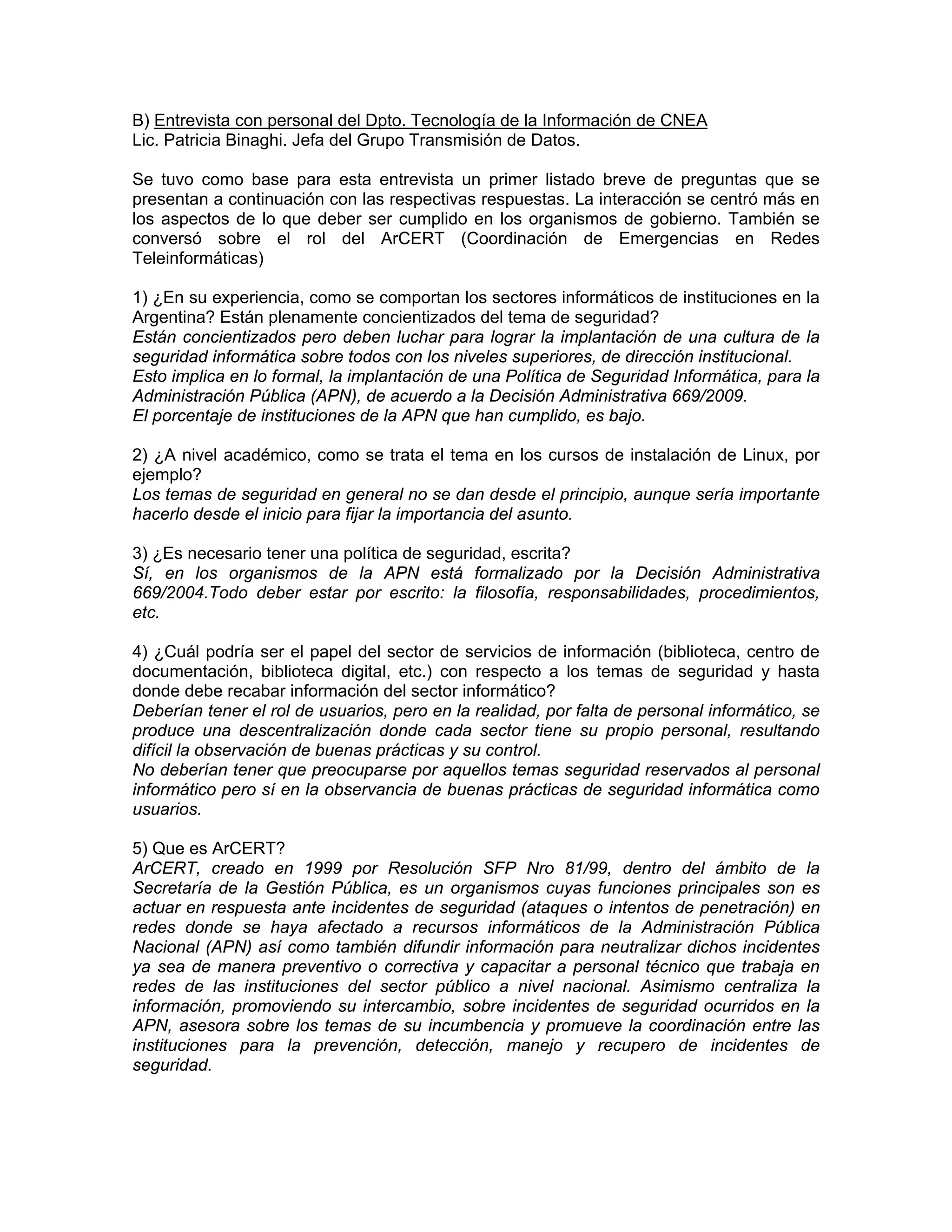 B) Entrevista con personal del Dpto. Tecnología de la Información de CNEA
Lic. Patricia Binaghi. Jefa del Grupo Transmisión de Datos.
Se tuvo como base para esta entrevista un primer listado breve de preguntas que se
presentan a continuación con las respectivas respuestas. La interacción se centró más en
los aspectos de lo que deber ser cumplido en los organismos de gobierno. También se
conversó sobre el rol del ArCERT (Coordinación de Emergencias en Redes
Teleinformáticas)
1) ¿En su experiencia, como se comportan los sectores informáticos de instituciones en la
Argentina? Están plenamente concientizados del tema de seguridad?
Están concientizados pero deben luchar para lograr la implantación de una cultura de la
seguridad informática sobre todos con los niveles superiores, de dirección institucional.
Esto implica en lo formal, la implantación de una Política de Seguridad Informática, para la
Administración Pública (APN), de acuerdo a la Decisión Administrativa 669/2009.
El porcentaje de instituciones de la APN que han cumplido, es bajo.
2) ¿A nivel académico, como se trata el tema en los cursos de instalación de Linux, por
ejemplo?
Los temas de seguridad en general no se dan desde el principio, aunque sería importante
hacerlo desde el inicio para fijar la importancia del asunto.
3) ¿Es necesario tener una política de seguridad, escrita?
Sí, en los organismos de la APN está formalizado por la Decisión Administrativa
669/2004.Todo deber estar por escrito: la filosofía, responsabilidades, procedimientos,
etc.
4) ¿Cuál podría ser el papel del sector de servicios de información (biblioteca, centro de
documentación, biblioteca digital, etc.) con respecto a los temas de seguridad y hasta
donde debe recabar información del sector informático?
Deberían tener el rol de usuarios, pero en la realidad, por falta de personal informático, se
produce una descentralización donde cada sector tiene su propio personal, resultando
difícil la observación de buenas prácticas y su control.
No deberían tener que preocuparse por aquellos temas seguridad reservados al personal
informático pero sí en la observancia de buenas prácticas de seguridad informática como
usuarios.
5) Que es ArCERT?
ArCERT, creado en 1999 por Resolución SFP Nro 81/99, dentro del ámbito de la
Secretaría de la Gestión Pública, es un organismos cuyas funciones principales son es
actuar en respuesta ante incidentes de seguridad (ataques o intentos de penetración) en
redes donde se haya afectado a recursos informáticos de la Administración Pública
Nacional (APN) así como también difundir información para neutralizar dichos incidentes
ya sea de manera preventivo o correctiva y capacitar a personal técnico que trabaja en
redes de las instituciones del sector público a nivel nacional. Asimismo centraliza la
información, promoviendo su intercambio, sobre incidentes de seguridad ocurridos en la
APN, asesora sobre los temas de su incumbencia y promueve la coordinación entre las
instituciones para la prevención, detección, manejo y recupero de incidentes de
seguridad.

 
