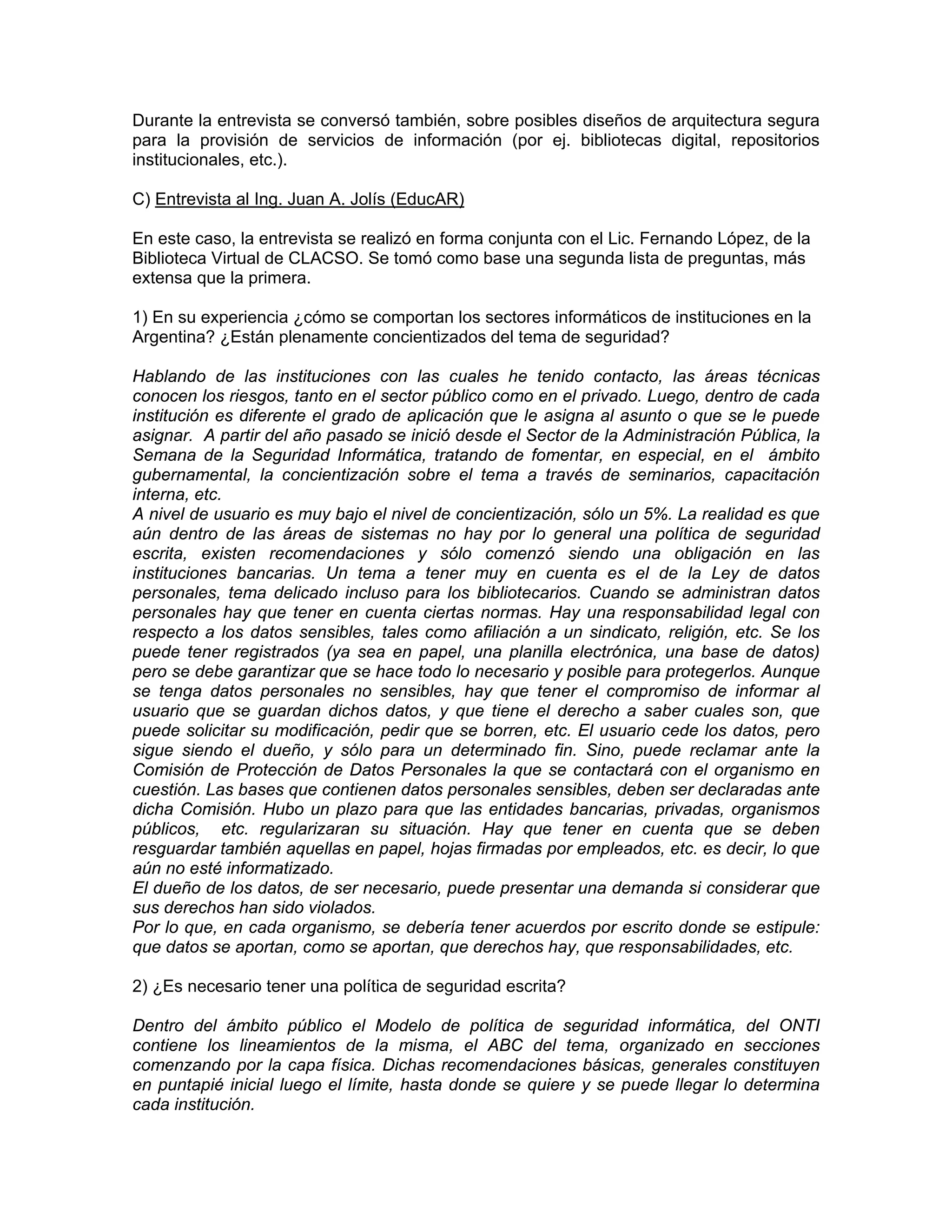 Durante la entrevista se conversó también, sobre posibles diseños de arquitectura segura
para la provisión de servicios de información (por ej. bibliotecas digital, repositorios
institucionales, etc.).
C) Entrevista al Ing. Juan A. Jolís (EducAR)
En este caso, la entrevista se realizó en forma conjunta con el Lic. Fernando López, de la
Biblioteca Virtual de CLACSO. Se tomó como base una segunda lista de preguntas, más
extensa que la primera.
1) En su experiencia ¿cómo se comportan los sectores informáticos de instituciones en la
Argentina? ¿Están plenamente concientizados del tema de seguridad?
Hablando de las instituciones con las cuales he tenido contacto, las áreas técnicas
conocen los riesgos, tanto en el sector público como en el privado. Luego, dentro de cada
institución es diferente el grado de aplicación que le asigna al asunto o que se le puede
asignar. A partir del año pasado se inició desde el Sector de la Administración Pública, la
Semana de la Seguridad Informática, tratando de fomentar, en especial, en el ámbito
gubernamental, la concientización sobre el tema a través de seminarios, capacitación
interna, etc.
A nivel de usuario es muy bajo el nivel de concientización, sólo un 5%. La realidad es que
aún dentro de las áreas de sistemas no hay por lo general una política de seguridad
escrita, existen recomendaciones y sólo comenzó siendo una obligación en las
instituciones bancarias. Un tema a tener muy en cuenta es el de la Ley de datos
personales, tema delicado incluso para los bibliotecarios. Cuando se administran datos
personales hay que tener en cuenta ciertas normas. Hay una responsabilidad legal con
respecto a los datos sensibles, tales como afiliación a un sindicato, religión, etc. Se los
puede tener registrados (ya sea en papel, una planilla electrónica, una base de datos)
pero se debe garantizar que se hace todo lo necesario y posible para protegerlos. Aunque
se tenga datos personales no sensibles, hay que tener el compromiso de informar al
usuario que se guardan dichos datos, y que tiene el derecho a saber cuales son, que
puede solicitar su modificación, pedir que se borren, etc. El usuario cede los datos, pero
sigue siendo el dueño, y sólo para un determinado fin. Sino, puede reclamar ante la
Comisión de Protección de Datos Personales la que se contactará con el organismo en
cuestión. Las bases que contienen datos personales sensibles, deben ser declaradas ante
dicha Comisión. Hubo un plazo para que las entidades bancarias, privadas, organismos
públicos, etc. regularizaran su situación. Hay que tener en cuenta que se deben
resguardar también aquellas en papel, hojas firmadas por empleados, etc. es decir, lo que
aún no esté informatizado.
El dueño de los datos, de ser necesario, puede presentar una demanda si considerar que
sus derechos han sido violados.
Por lo que, en cada organismo, se debería tener acuerdos por escrito donde se estipule:
que datos se aportan, como se aportan, que derechos hay, que responsabilidades, etc.
2) ¿Es necesario tener una política de seguridad escrita?
Dentro del ámbito público el Modelo de política de seguridad informática, del ONTI
contiene los lineamientos de la misma, el ABC del tema, organizado en secciones
comenzando por la capa física. Dichas recomendaciones básicas, generales constituyen
en puntapié inicial luego el límite, hasta donde se quiere y se puede llegar lo determina
cada institución.

 