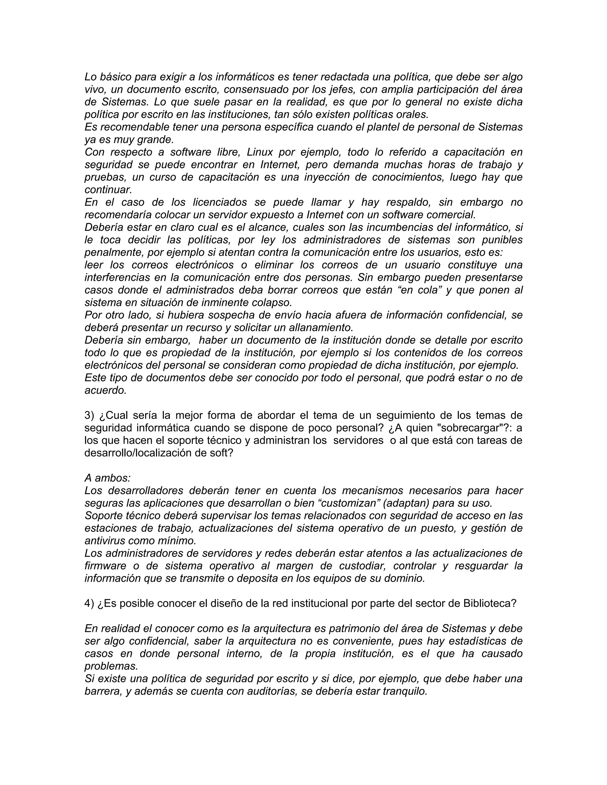 Lo básico para exigir a los informáticos es tener redactada una política, que debe ser algo
vivo, un documento escrito, consensuado por los jefes, con amplia participación del área
de Sistemas. Lo que suele pasar en la realidad, es que por lo general no existe dicha
política por escrito en las instituciones, tan sólo existen políticas orales.
Es recomendable tener una persona específica cuando el plantel de personal de Sistemas
ya es muy grande.
Con respecto a software libre, Linux por ejemplo, todo lo referido a capacitación en
seguridad se puede encontrar en Internet, pero demanda muchas horas de trabajo y
pruebas, un curso de capacitación es una inyección de conocimientos, luego hay que
continuar.
En el caso de los licenciados se puede llamar y hay respaldo, sin embargo no
recomendaría colocar un servidor expuesto a Internet con un software comercial.
Debería estar en claro cual es el alcance, cuales son las incumbencias del informático, si
le toca decidir las políticas, por ley los administradores de sistemas son punibles
penalmente, por ejemplo si atentan contra la comunicación entre los usuarios, esto es:
leer los correos electrónicos o eliminar los correos de un usuario constituye una
interferencias en la comunicación entre dos personas. Sin embargo pueden presentarse
casos donde el administrados deba borrar correos que están “en cola” y que ponen al
sistema en situación de inminente colapso.
Por otro lado, si hubiera sospecha de envío hacia afuera de información confidencial, se
deberá presentar un recurso y solicitar un allanamiento.
Debería sin embargo, haber un documento de la institución donde se detalle por escrito
todo lo que es propiedad de la institución, por ejemplo si los contenidos de los correos
electrónicos del personal se consideran como propiedad de dicha institución, por ejemplo.
Este tipo de documentos debe ser conocido por todo el personal, que podrá estar o no de
acuerdo.
3) ¿Cual sería la mejor forma de abordar el tema de un seguimiento de los temas de
seguridad informática cuando se dispone de poco personal? ¿A quien "sobrecargar"?: a
los que hacen el soporte técnico y administran los servidores o al que está con tareas de
desarrollo/localización de soft?
A ambos:
Los desarrolladores deberán tener en cuenta los mecanismos necesarios para hacer
seguras las aplicaciones que desarrollan o bien “customizan” (adaptan) para su uso.
Soporte técnico deberá supervisar los temas relacionados con seguridad de acceso en las
estaciones de trabajo, actualizaciones del sistema operativo de un puesto, y gestión de
antivirus como mínimo.
Los administradores de servidores y redes deberán estar atentos a las actualizaciones de
firmware o de sistema operativo al margen de custodiar, controlar y resguardar la
información que se transmite o deposita en los equipos de su dominio.
4) ¿Es posible conocer el diseño de la red institucional por parte del sector de Biblioteca?
En realidad el conocer como es la arquitectura es patrimonio del área de Sistemas y debe
ser algo confidencial, saber la arquitectura no es conveniente, pues hay estadísticas de
casos en donde personal interno, de la propia institución, es el que ha causado
problemas.
Si existe una política de seguridad por escrito y si dice, por ejemplo, que debe haber una
barrera, y además se cuenta con auditorías, se debería estar tranquilo.

 
