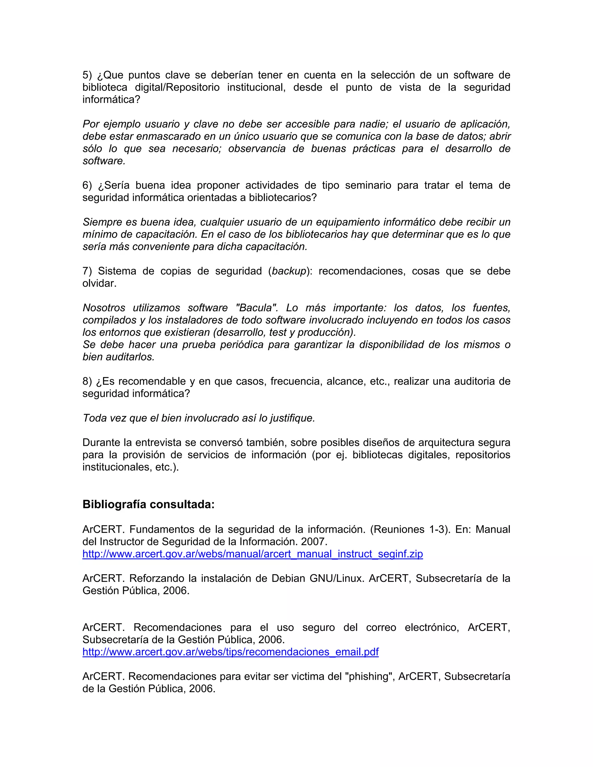 5) ¿Que puntos clave se deberían tener en cuenta en la selección de un software de
biblioteca digital/Repositorio institucional, desde el punto de vista de la seguridad
informática?
Por ejemplo usuario y clave no debe ser accesible para nadie; el usuario de aplicación,
debe estar enmascarado en un único usuario que se comunica con la base de datos; abrir
sólo lo que sea necesario; observancia de buenas prácticas para el desarrollo de
software.
6) ¿Sería buena idea proponer actividades de tipo seminario para tratar el tema de
seguridad informática orientadas a bibliotecarios?
Siempre es buena idea, cualquier usuario de un equipamiento informático debe recibir un
mínimo de capacitación. En el caso de los bibliotecarios hay que determinar que es lo que
sería más conveniente para dicha capacitación.
7) Sistema de copias de seguridad (backup): recomendaciones, cosas que se debe
olvidar.
Nosotros utilizamos software "Bacula". Lo más importante: los datos, los fuentes,
compilados y los instaladores de todo software involucrado incluyendo en todos los casos
los entornos que existieran (desarrollo, test y producción).
Se debe hacer una prueba periódica para garantizar la disponibilidad de los mismos o
bien auditarlos.
8) ¿Es recomendable y en que casos, frecuencia, alcance, etc., realizar una auditoria de
seguridad informática?
Toda vez que el bien involucrado así lo justifique.
Durante la entrevista se conversó también, sobre posibles diseños de arquitectura segura
para la provisión de servicios de información (por ej. bibliotecas digitales, repositorios
institucionales, etc.).

Bibliografía consultada:
ArCERT. Fundamentos de la seguridad de la información. (Reuniones 1-3). En: Manual
del Instructor de Seguridad de la Información. 2007.
http://www.arcert.gov.ar/webs/manual/arcert_manual_instruct_seginf.zip
ArCERT. Reforzando la instalación de Debian GNU/Linux. ArCERT, Subsecretaría de la
Gestión Pública, 2006.

ArCERT. Recomendaciones para el uso seguro del correo electrónico, ArCERT,
Subsecretaría de la Gestión Pública, 2006.
http://www.arcert.gov.ar/webs/tips/recomendaciones_email.pdf
ArCERT. Recomendaciones para evitar ser victima del "phishing", ArCERT, Subsecretaría
de la Gestión Pública, 2006.

 