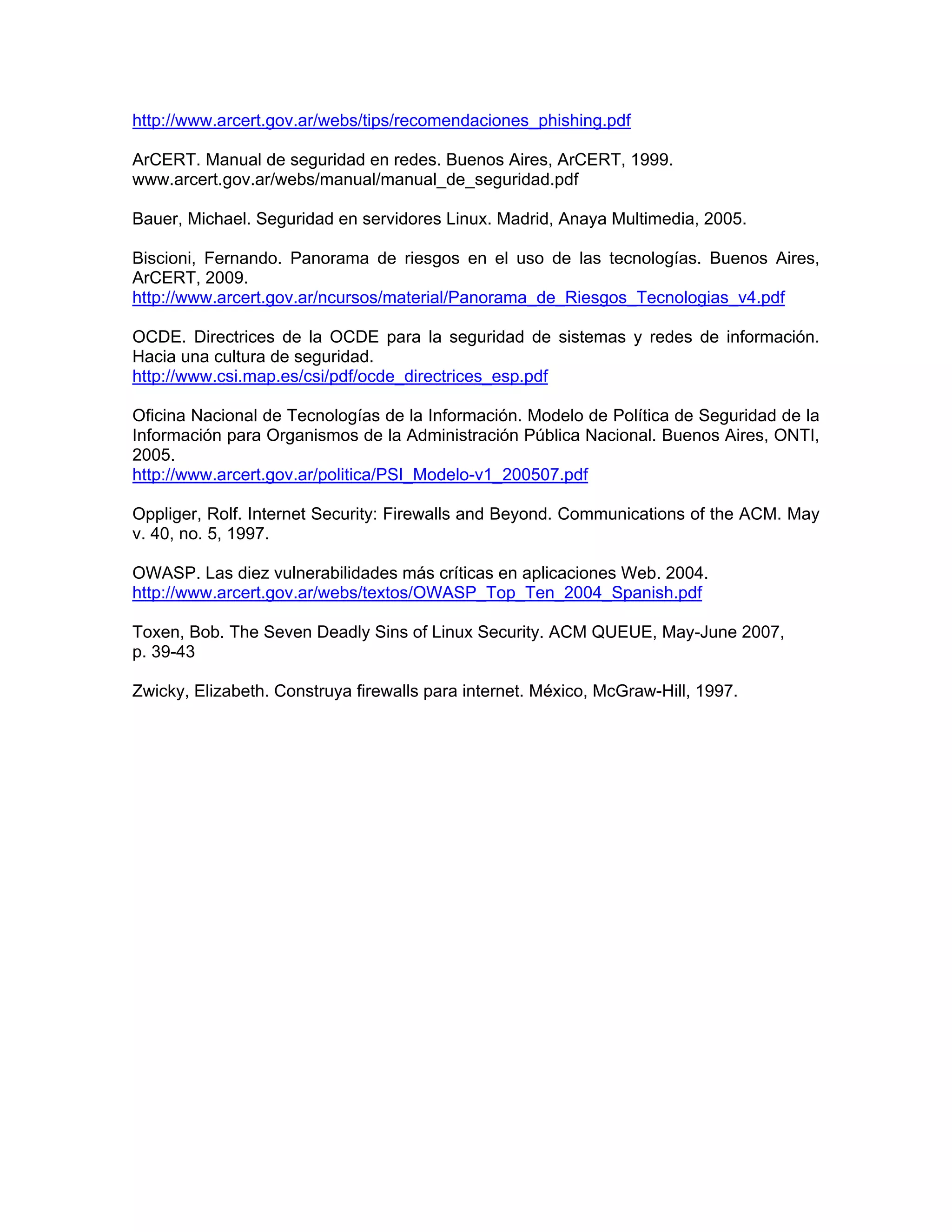 http://www.arcert.gov.ar/webs/tips/recomendaciones_phishing.pdf
ArCERT. Manual de seguridad en redes. Buenos Aires, ArCERT, 1999.
www.arcert.gov.ar/webs/manual/manual_de_seguridad.pdf
Bauer, Michael. Seguridad en servidores Linux. Madrid, Anaya Multimedia, 2005.
Biscioni, Fernando. Panorama de riesgos en el uso de las tecnologías. Buenos Aires,
ArCERT, 2009.
http://www.arcert.gov.ar/ncursos/material/Panorama_de_Riesgos_Tecnologias_v4.pdf
OCDE. Directrices de la OCDE para la seguridad de sistemas y redes de información.
Hacia una cultura de seguridad.
http://www.csi.map.es/csi/pdf/ocde_directrices_esp.pdf
Oficina Nacional de Tecnologías de la Información. Modelo de Política de Seguridad de la
Información para Organismos de la Administración Pública Nacional. Buenos Aires, ONTI,
2005.
http://www.arcert.gov.ar/politica/PSI_Modelo-v1_200507.pdf
Oppliger, Rolf. Internet Security: Firewalls and Beyond. Communications of the ACM. May
v. 40, no. 5, 1997.
OWASP. Las diez vulnerabilidades más críticas en aplicaciones Web. 2004.
http://www.arcert.gov.ar/webs/textos/OWASP_Top_Ten_2004_Spanish.pdf
Toxen, Bob. The Seven Deadly Sins of Linux Security. ACM QUEUE, May-June 2007,
p. 39-43
Zwicky, Elizabeth. Construya firewalls para internet. México, McGraw-Hill, 1997.

 