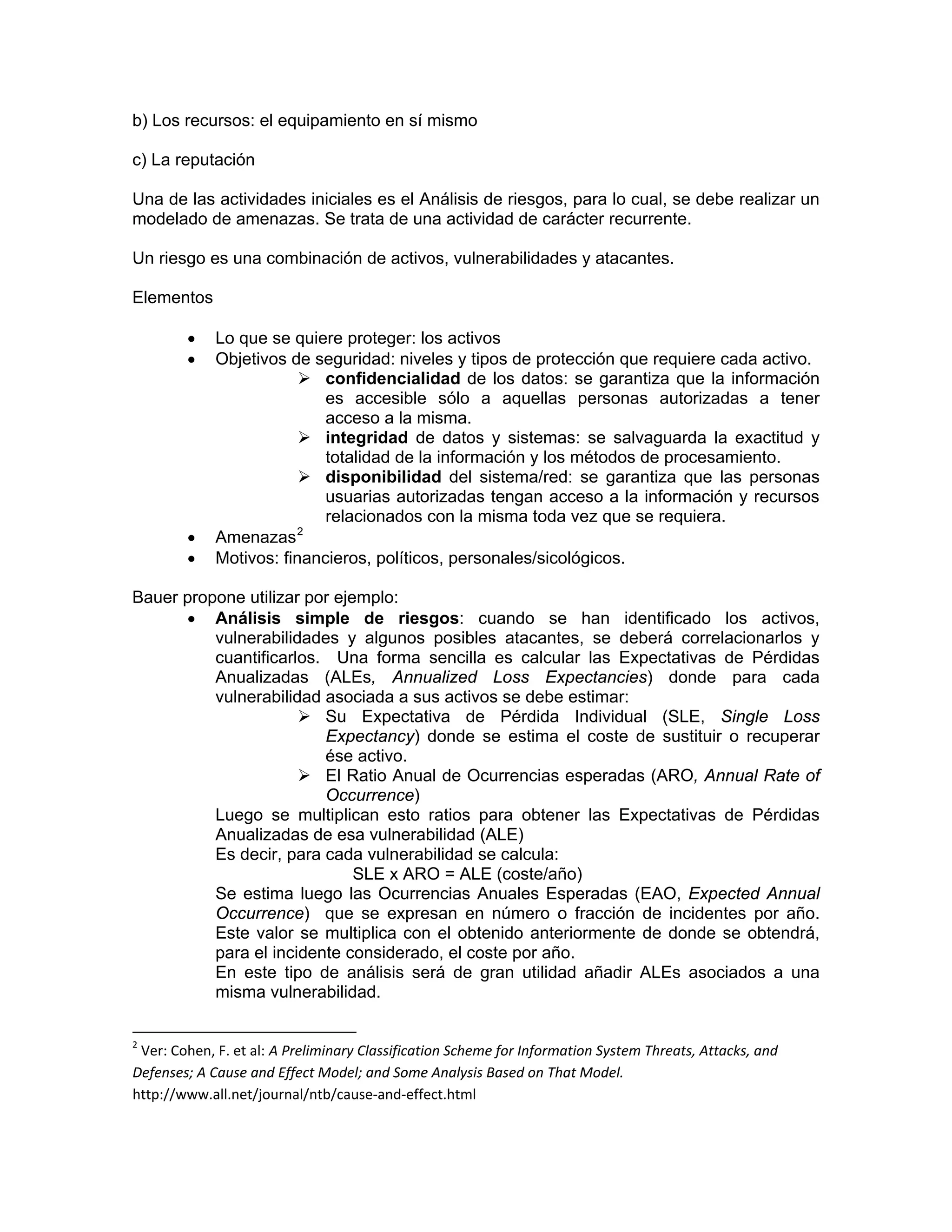 b) Los recursos: el equipamiento en sí mismo
c) La reputación
Una de las actividades iniciales es el Análisis de riesgos, para lo cual, se debe realizar un
modelado de amenazas. Se trata de una actividad de carácter recurrente.
Un riesgo es una combinación de activos, vulnerabilidades y atacantes.
Elementos
•
•

•
•

Lo que se quiere proteger: los activos
Objetivos de seguridad: niveles y tipos de protección que requiere cada activo.
confidencialidad de los datos: se garantiza que la información
es accesible sólo a aquellas personas autorizadas a tener
acceso a la misma.
integridad de datos y sistemas: se salvaguarda la exactitud y
totalidad de la información y los métodos de procesamiento.
disponibilidad del sistema/red: se garantiza que las personas
usuarias autorizadas tengan acceso a la información y recursos
relacionados con la misma toda vez que se requiera.
2
Amenazas
Motivos: financieros, políticos, personales/sicológicos.

Bauer propone utilizar por ejemplo:
• Análisis simple de riesgos: cuando se han identificado los activos,
vulnerabilidades y algunos posibles atacantes, se deberá correlacionarlos y
cuantificarlos. Una forma sencilla es calcular las Expectativas de Pérdidas
Anualizadas (ALEs, Annualized Loss Expectancies) donde para cada
vulnerabilidad asociada a sus activos se debe estimar:
Su Expectativa de Pérdida Individual (SLE, Single Loss
Expectancy) donde se estima el coste de sustituir o recuperar
ése activo.
El Ratio Anual de Ocurrencias esperadas (ARO, Annual Rate of
Occurrence)
Luego se multiplican esto ratios para obtener las Expectativas de Pérdidas
Anualizadas de esa vulnerabilidad (ALE)
Es decir, para cada vulnerabilidad se calcula:
SLE x ARO = ALE (coste/año)
Se estima luego las Ocurrencias Anuales Esperadas (EAO, Expected Annual
Occurrence) que se expresan en número o fracción de incidentes por año.
Este valor se multiplica con el obtenido anteriormente de donde se obtendrá,
para el incidente considerado, el coste por año.
En este tipo de análisis será de gran utilidad añadir ALEs asociados a una
misma vulnerabilidad.
                                                            

2

 Ver: Cohen, F. et al: A Preliminary Classification Scheme for Information System Threats, Attacks, and 
Defenses; A Cause and Effect Model; and Some Analysis Based on That Model. 
http://www.all.net/journal/ntb/cause‐and‐effect.html 

 