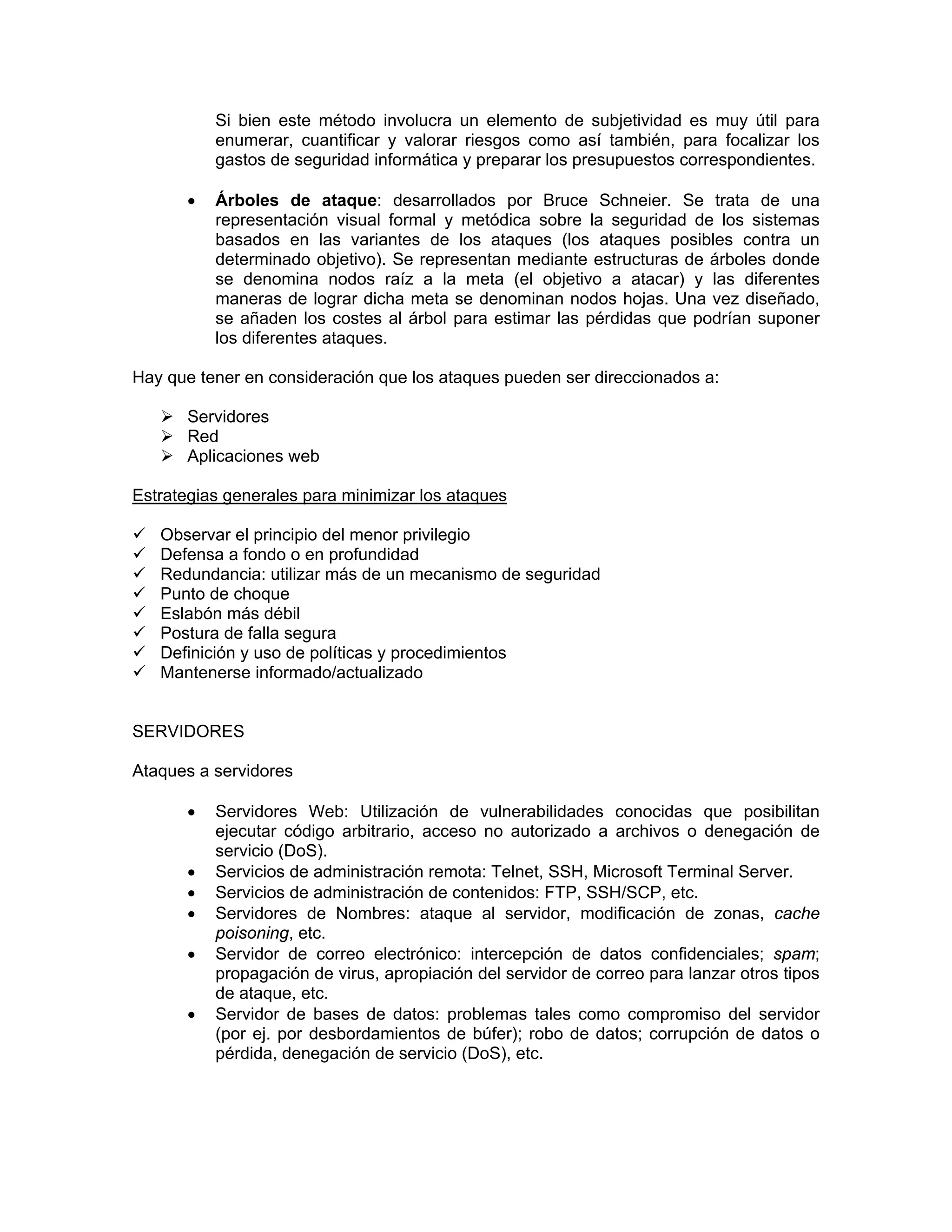 Si bien este método involucra un elemento de subjetividad es muy útil para
enumerar, cuantificar y valorar riesgos como así también, para focalizar los
gastos de seguridad informática y preparar los presupuestos correspondientes.
•

Árboles de ataque: desarrollados por Bruce Schneier. Se trata de una
representación visual formal y metódica sobre la seguridad de los sistemas
basados en las variantes de los ataques (los ataques posibles contra un
determinado objetivo). Se representan mediante estructuras de árboles donde
se denomina nodos raíz a la meta (el objetivo a atacar) y las diferentes
maneras de lograr dicha meta se denominan nodos hojas. Una vez diseñado,
se añaden los costes al árbol para estimar las pérdidas que podrían suponer
los diferentes ataques.

Hay que tener en consideración que los ataques pueden ser direccionados a:
Servidores
Red
Aplicaciones web
Estrategias generales para minimizar los ataques
Observar el principio del menor privilegio
Defensa a fondo o en profundidad
Redundancia: utilizar más de un mecanismo de seguridad
Punto de choque
Eslabón más débil
Postura de falla segura
Definición y uso de políticas y procedimientos
Mantenerse informado/actualizado

SERVIDORES
Ataques a servidores
•
•
•
•
•
•

Servidores Web: Utilización de vulnerabilidades conocidas que posibilitan
ejecutar código arbitrario, acceso no autorizado a archivos o denegación de
servicio (DoS).
Servicios de administración remota: Telnet, SSH, Microsoft Terminal Server.
Servicios de administración de contenidos: FTP, SSH/SCP, etc.
Servidores de Nombres: ataque al servidor, modificación de zonas, cache
poisoning, etc.
Servidor de correo electrónico: intercepción de datos confidenciales; spam;
propagación de virus, apropiación del servidor de correo para lanzar otros tipos
de ataque, etc.
Servidor de bases de datos: problemas tales como compromiso del servidor
(por ej. por desbordamientos de búfer); robo de datos; corrupción de datos o
pérdida, denegación de servicio (DoS), etc.

 