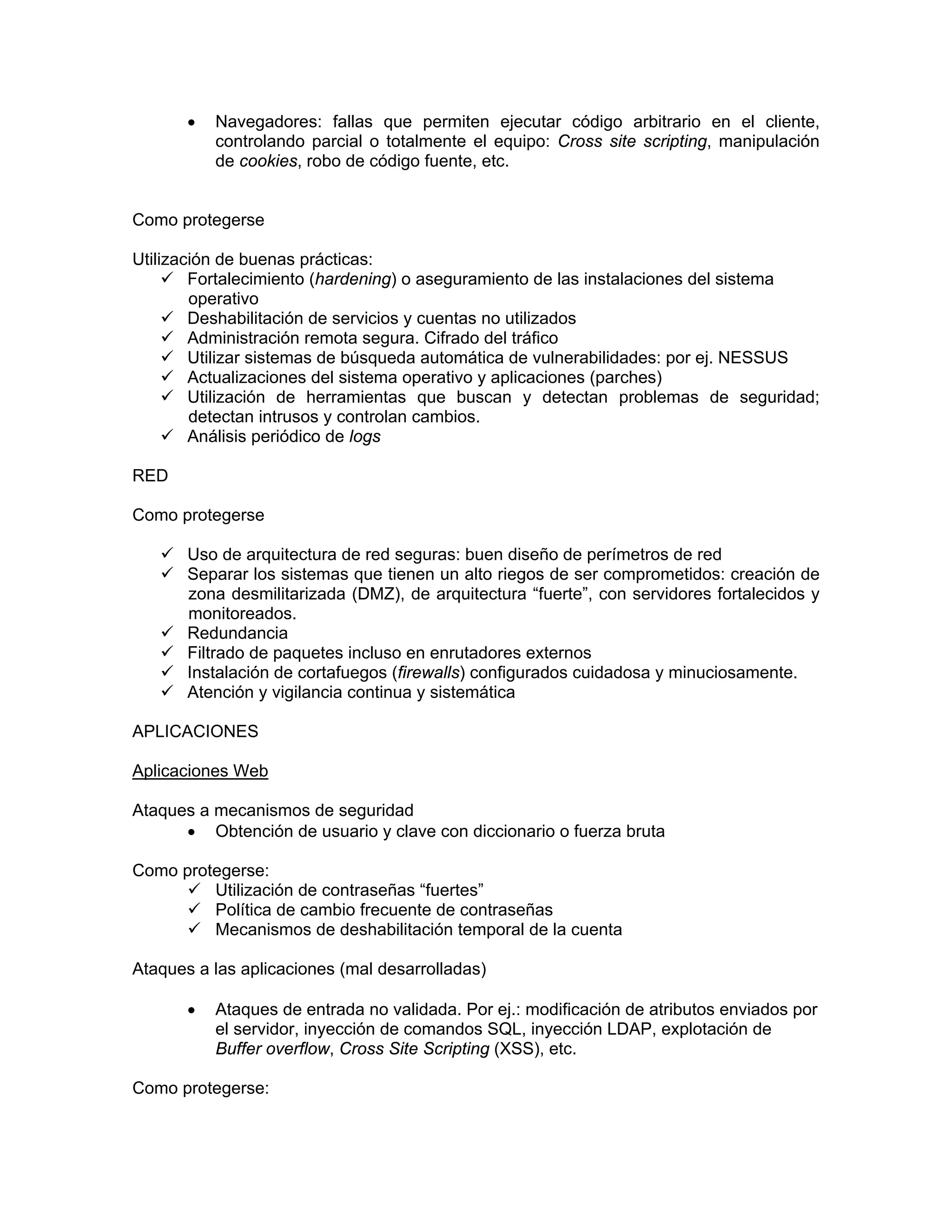 •

Navegadores: fallas que permiten ejecutar código arbitrario en el cliente,
controlando parcial o totalmente el equipo: Cross site scripting, manipulación
de cookies, robo de código fuente, etc.

Como protegerse
Utilización de buenas prácticas:
Fortalecimiento (hardening) o aseguramiento de las instalaciones del sistema
operativo
Deshabilitación de servicios y cuentas no utilizados
Administración remota segura. Cifrado del tráfico
Utilizar sistemas de búsqueda automática de vulnerabilidades: por ej. NESSUS
Actualizaciones del sistema operativo y aplicaciones (parches)
Utilización de herramientas que buscan y detectan problemas de seguridad;
detectan intrusos y controlan cambios.
Análisis periódico de logs
RED
Como protegerse
Uso de arquitectura de red seguras: buen diseño de perímetros de red
Separar los sistemas que tienen un alto riegos de ser comprometidos: creación de
zona desmilitarizada (DMZ), de arquitectura “fuerte”, con servidores fortalecidos y
monitoreados.
Redundancia
Filtrado de paquetes incluso en enrutadores externos
Instalación de cortafuegos (firewalls) configurados cuidadosa y minuciosamente.
Atención y vigilancia continua y sistemática
APLICACIONES
Aplicaciones Web
Ataques a mecanismos de seguridad
• Obtención de usuario y clave con diccionario o fuerza bruta
Como protegerse:
Utilización de contraseñas “fuertes”
Política de cambio frecuente de contraseñas
Mecanismos de deshabilitación temporal de la cuenta
Ataques a las aplicaciones (mal desarrolladas)
•

Ataques de entrada no validada. Por ej.: modificación de atributos enviados por
el servidor, inyección de comandos SQL, inyección LDAP, explotación de
Buffer overflow, Cross Site Scripting (XSS), etc.

Como protegerse:

 