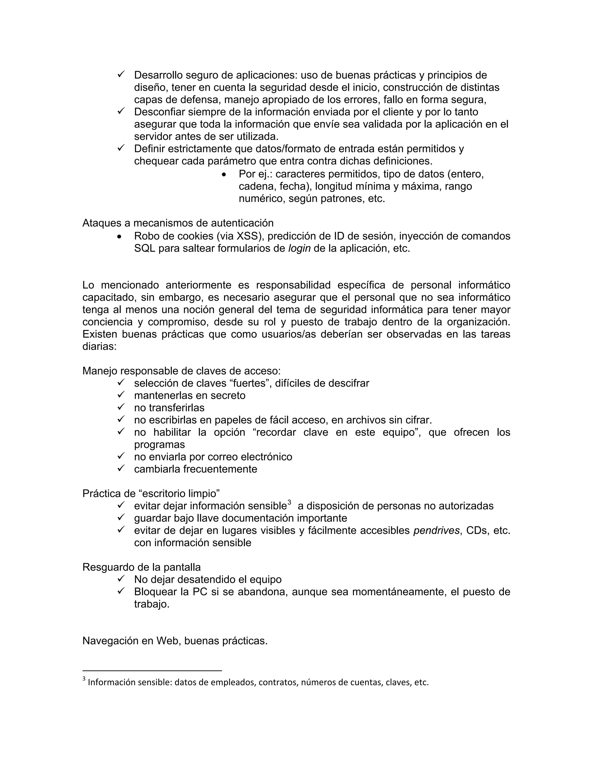 Desarrollo seguro de aplicaciones: uso de buenas prácticas y principios de
diseño, tener en cuenta la seguridad desde el inicio, construcción de distintas
capas de defensa, manejo apropiado de los errores, fallo en forma segura,
Desconfiar siempre de la información enviada por el cliente y por lo tanto
asegurar que toda la información que envíe sea validada por la aplicación en el
servidor antes de ser utilizada.
Definir estrictamente que datos/formato de entrada están permitidos y
chequear cada parámetro que entra contra dichas definiciones.
• Por ej.: caracteres permitidos, tipo de datos (entero,
cadena, fecha), longitud mínima y máxima, rango
numérico, según patrones, etc.
Ataques a mecanismos de autenticación
• Robo de cookies (via XSS), predicción de ID de sesión, inyección de comandos
SQL para saltear formularios de login de la aplicación, etc.

Lo mencionado anteriormente es responsabilidad específica de personal informático
capacitado, sin embargo, es necesario asegurar que el personal que no sea informático
tenga al menos una noción general del tema de seguridad informática para tener mayor
conciencia y compromiso, desde su rol y puesto de trabajo dentro de la organización.
Existen buenas prácticas que como usuarios/as deberían ser observadas en las tareas
diarias:
Manejo responsable de claves de acceso:
selección de claves “fuertes”, difíciles de descifrar
mantenerlas en secreto
no transferirlas
no escribirlas en papeles de fácil acceso, en archivos sin cifrar.
no habilitar la opción “recordar clave en este equipo”, que ofrecen los
programas
no enviarla por correo electrónico
cambiarla frecuentemente
Práctica de “escritorio limpio”
evitar dejar información sensible 3 a disposición de personas no autorizadas
guardar bajo llave documentación importante
evitar de dejar en lugares visibles y fácilmente accesibles pendrives, CDs, etc.
con información sensible
Resguardo de la pantalla
No dejar desatendido el equipo
Bloquear la PC si se abandona, aunque sea momentáneamente, el puesto de
trabajo.

Navegación en Web, buenas prácticas.
                                                            

3

 Información sensible: datos de empleados, contratos, números de cuentas, claves, etc. 

 