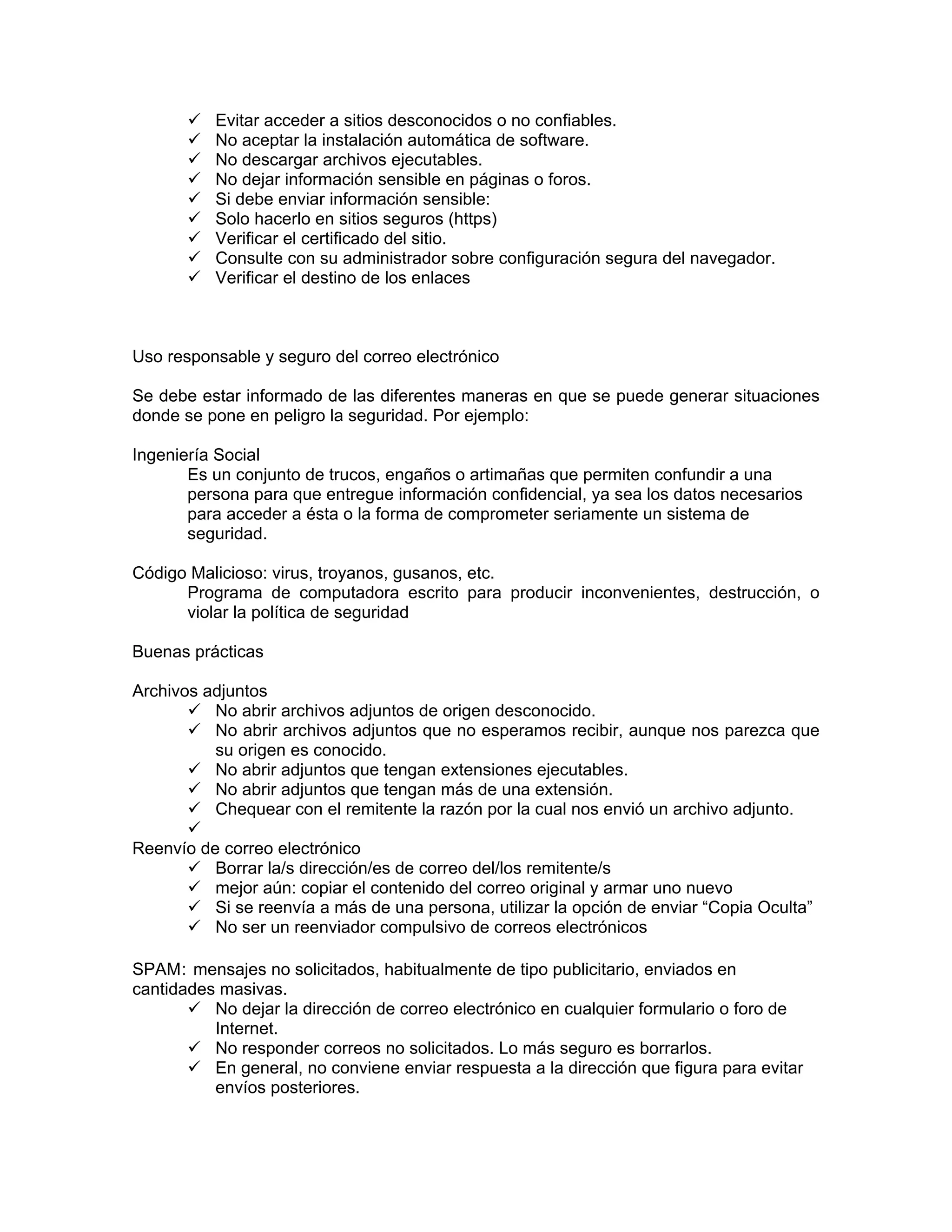 Evitar acceder a sitios desconocidos o no confiables.
No aceptar la instalación automática de software.
No descargar archivos ejecutables.
No dejar información sensible en páginas o foros.
Si debe enviar información sensible:
Solo hacerlo en sitios seguros (https)
Verificar el certificado del sitio.
Consulte con su administrador sobre configuración segura del navegador.
Verificar el destino de los enlaces

Uso responsable y seguro del correo electrónico
Se debe estar informado de las diferentes maneras en que se puede generar situaciones
donde se pone en peligro la seguridad. Por ejemplo:
Ingeniería Social
Es un conjunto de trucos, engaños o artimañas que permiten confundir a una
persona para que entregue información confidencial, ya sea los datos necesarios
para acceder a ésta o la forma de comprometer seriamente un sistema de
seguridad.
Código Malicioso: virus, troyanos, gusanos, etc.
Programa de computadora escrito para producir inconvenientes, destrucción, o
violar la política de seguridad
Buenas prácticas
Archivos adjuntos
No abrir archivos adjuntos de origen desconocido.
No abrir archivos adjuntos que no esperamos recibir, aunque nos parezca que
su origen es conocido.
No abrir adjuntos que tengan extensiones ejecutables.
No abrir adjuntos que tengan más de una extensión.
Chequear con el remitente la razón por la cual nos envió un archivo adjunto.
Reenvío de correo electrónico
Borrar la/s dirección/es de correo del/los remitente/s
mejor aún: copiar el contenido del correo original y armar uno nuevo
Si se reenvía a más de una persona, utilizar la opción de enviar “Copia Oculta”
No ser un reenviador compulsivo de correos electrónicos
SPAM: mensajes no solicitados, habitualmente de tipo publicitario, enviados en
cantidades masivas.
No dejar la dirección de correo electrónico en cualquier formulario o foro de
Internet.
No responder correos no solicitados. Lo más seguro es borrarlos.
En general, no conviene enviar respuesta a la dirección que figura para evitar
envíos posteriores.

 