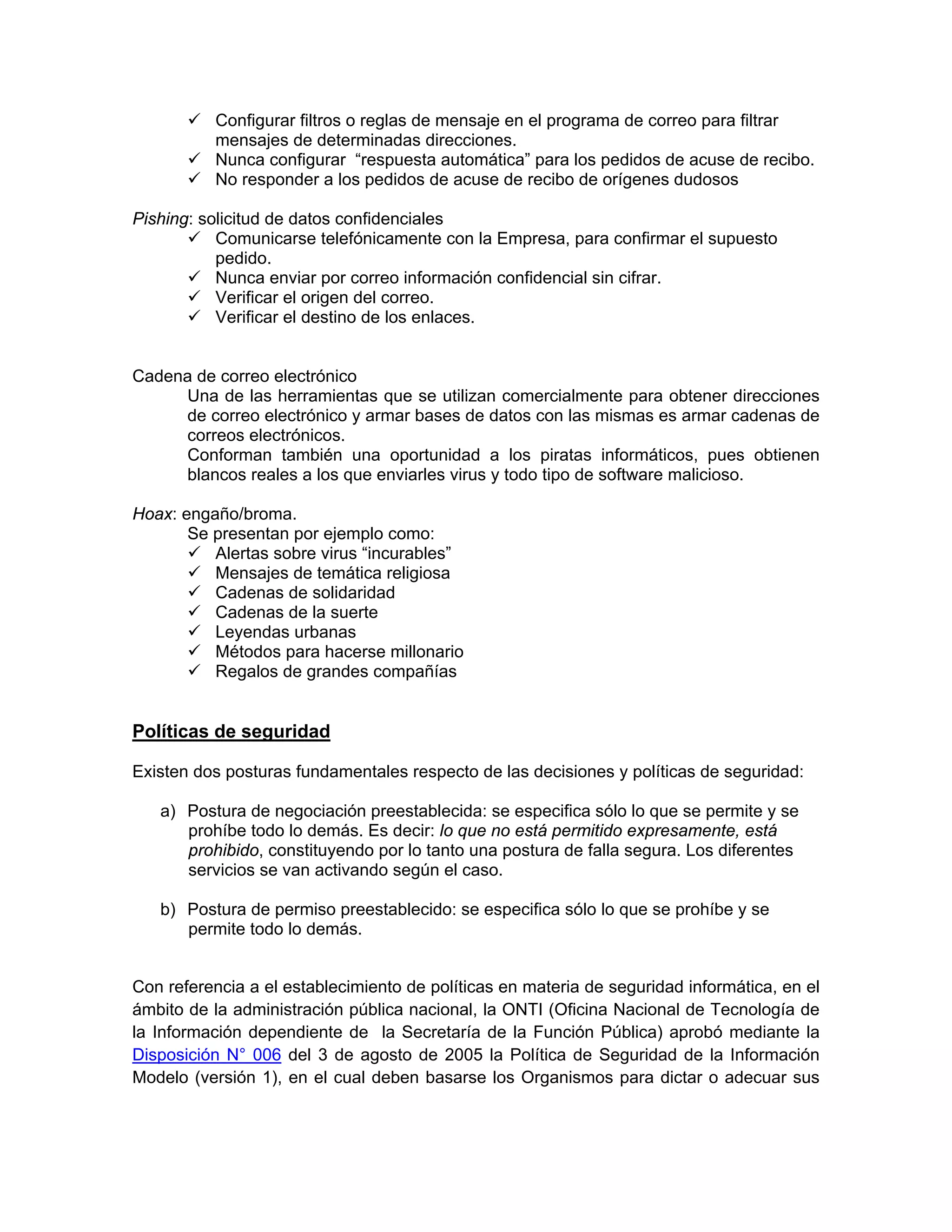 Configurar filtros o reglas de mensaje en el programa de correo para filtrar
mensajes de determinadas direcciones.
Nunca configurar “respuesta automática” para los pedidos de acuse de recibo.
No responder a los pedidos de acuse de recibo de orígenes dudosos
Pishing: solicitud de datos confidenciales
Comunicarse telefónicamente con la Empresa, para confirmar el supuesto
pedido.
Nunca enviar por correo información confidencial sin cifrar.
Verificar el origen del correo.
Verificar el destino de los enlaces.

Cadena de correo electrónico
Una de las herramientas que se utilizan comercialmente para obtener direcciones
de correo electrónico y armar bases de datos con las mismas es armar cadenas de
correos electrónicos.
Conforman también una oportunidad a los piratas informáticos, pues obtienen
blancos reales a los que enviarles virus y todo tipo de software malicioso.
Hoax: engaño/broma.
Se presentan por ejemplo como:
Alertas sobre virus “incurables”
Mensajes de temática religiosa
Cadenas de solidaridad
Cadenas de la suerte
Leyendas urbanas
Métodos para hacerse millonario
Regalos de grandes compañías

Políticas de seguridad
Existen dos posturas fundamentales respecto de las decisiones y políticas de seguridad:
a) Postura de negociación preestablecida: se especifica sólo lo que se permite y se
prohíbe todo lo demás. Es decir: lo que no está permitido expresamente, está
prohibido, constituyendo por lo tanto una postura de falla segura. Los diferentes
servicios se van activando según el caso.
b) Postura de permiso preestablecido: se especifica sólo lo que se prohíbe y se
permite todo lo demás.
Con referencia a el establecimiento de políticas en materia de seguridad informática, en el
ámbito de la administración pública nacional, la ONTI (Oficina Nacional de Tecnología de
la Información dependiente de la Secretaría de la Función Pública) aprobó mediante la
Disposición N° 006 del 3 de agosto de 2005 la Política de Seguridad de la Información
Modelo (versión 1), en el cual deben basarse los Organismos para dictar o adecuar sus

 