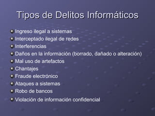 Tipos de Delitos Informáticos
Ingreso ilegal a sistemas
Interceptado ilegal de redes
Interferencias
Daños en la información (borrado, dañado o alteración)
Mal uso de artefactos
Chantajes
Fraude electrónico
Ataques a sistemas
Robo de bancos
Violación de información confidencial

 