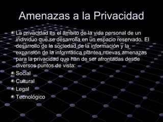 Amenazas a la Privacidad
La privacidad es el ámbito de la vida personal de un
individuo que se desarrolla en un espacio reservado. El
desarrollo de la sociedad de la información y la
expansión de la informática plantea nuevas amenazas
para la privacidad que han de ser afrontadas desde
diversos puntos de vista:
. Social
Cultural
Legal
Tecnológico

 