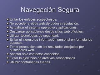 Navegación Segura
Evitar los enlaces sospechosos.
No acceder a sitios web de dudosa reputación.
Actualizar el sistema operativo y aplicaciones.
Descargar aplicaciones desde sitios web oficiales.
Utilizar tecnologías de seguridad.
Evitar el ingreso de información personal en formularios
dudosos.
Tener precaución con los resultados arrojados por
buscadores web.
Aceptar sólo contactos conocidos.
Evitar la ejecución de archivos sospechosos.
Utilizar contraseñas fuertes.

 