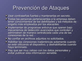 Prevención de Ataques
Usar contraseñas fuertes y mantenerlas en secreto.
Todas las personas pertenecientes a la empresa deben
tener conocimientos de las debilidades y los métodos de
engaño más empleados por los atacantes.
Implementar de programas antivirus que operen bajo
mecanismos de detección avanzados que controlen y
administren de manera centralizada cada una de las
conexiones de la red.
No confiar en archivos adjuntos no solicitados.
Habilitar las conexiones inalámbricas solamente cuando
se esté utilizando el dispositivo, y deshabilitarlas cuando
haya terminado.
Hay que ser muy celoso con los datos personales y
evitar publicar esta información sensible.

 