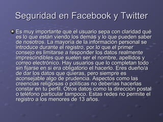 Seguridad en Facebook y Twitter
Es muy importante que el usuario sepa con claridad qué
es lo que están viendo los demás y lo que pueden saber
de nosotros. La mayoría de la información personal se
introduce durante el registro, por lo que el primer
consejo es limitarse a responder los datos realmente
imprescindibles que suelen ser el nombre, apellidos y
correo electrónico. Hay usuarios que lo completan todo
sin fijarse en si era obligatorio el hacerlo. Eres dueño/a
de dar los datos que quieras, pero siempre es
aconsejable algo de prudencia. Aspectos como las
creencias religiosas o políticas no deberías hacerlas
constar en tu perfil. Otros datos como la dirección postal
o teléfono particular tampoco. Estas redes no permite el
registro a los menores de 13 años.

 