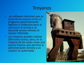 Troyanos
• un software malicioso que se
presenta al usuario como un
programa aparentemente
legítimo e inofensivo pero al
ejecutarlo le brinda a un
atacante acceso remoto al
equipo infectado.
• Los troyanos pueden realizar
diferentes tareas, pero, en la
mayoría de los casos crean una
puerta trasera, que permite la
administración remota a un
usuario no autorizado.

 