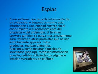 Espías
• Es un software que recopila información de
un ordenador y después transmite esta
información a una entidad externa sin el
conocimiento o el consentimiento del
propietario del ordenador. El término
spyware también se utiliza más ampliamente
para referirse a otros productos que no son
estrictamente spyware. Estos
productos, realizan diferentes
funciones, como mostrar anuncios no
solicitados (pop-up), recopilar información
privada, redirigir solicitudes de páginas e
instalar marcadores de teléfono

 