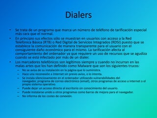 Dialers
•
•

•

Se trata de un programa que marca un número de teléfono de tarificación especial
más cara que el normal.
En principio sus efectos sólo se muestran en usuarios con acceso a la Red
Telefónica Básica (RTB) o Red Digital de Servicios Integrados (RDSI) puesto que se
establece la comunicación de manera transparente para el usuario con el
consiguiente daño económico para el mismo. La tarificación afecta al
comportamiento del ordenador ya que requiere un uso de recursos que se agudiza
cuando se está infectado por más de un dialer.
Los marcadores telefónicos son legítimos siempre y cuando no incurran en las
malas artes que los han definido como Malware que son los siguientes trucos:
– No se avisa de su instalación en la página que lo suministra.
– Hace una reconexión a Internet sin previo aviso, o lo intenta.
– Se instala silenciosamente en el ordenador utilizando vulnerabilidades del
navegador, programa de correo electrónico (email), otros programas de acceso a Internet o el
propio sistema operativo.
– Puede dejar un acceso directo al escritorio sin conocimiento del usuario.
– Puede instalarse unido a otros programas como barras de mejora para el navegador.
– No informa de los costes de conexión.

 