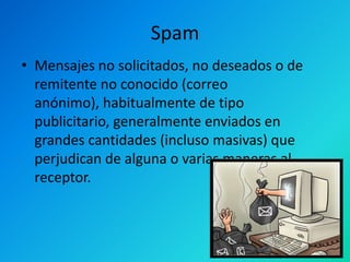 Spam
• Mensajes no solicitados, no deseados o de
remitente no conocido (correo
anónimo), habitualmente de tipo
publicitario, generalmente enviados en
grandes cantidades (incluso masivas) que
perjudican de alguna o varias maneras al
receptor.

 