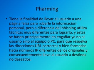 Pharming
• Tiene la finalidad de llevar al usuario a una
página falsa para robarle la información
personal, pero a diferencia del phishing utiliza
técnicas muy diferentes para lograrlo, y estas
se basan principalmente en engañar ya no al
usuario sino al equipo o PC, para que resuelva
las direcciones URL correctas y bien formadas
hacia números IP diferentes de los originales y
consecuentemente lleve al usuario a destinos
no deseados.

 