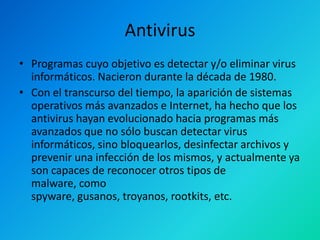 Antivirus
• Programas cuyo objetivo es detectar y/o eliminar virus
informáticos. Nacieron durante la década de 1980.
• Con el transcurso del tiempo, la aparición de sistemas
operativos más avanzados e Internet, ha hecho que los
antivirus hayan evolucionado hacia programas más
avanzados que no sólo buscan detectar virus
informáticos, sino bloquearlos, desinfectar archivos y
prevenir una infección de los mismos, y actualmente ya
son capaces de reconocer otros tipos de
malware, como
spyware, gusanos, troyanos, rootkits, etc.

 