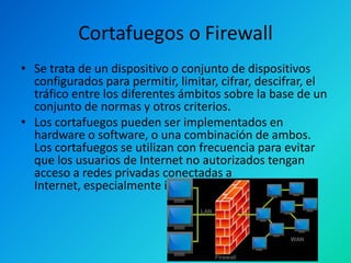 Cortafuegos o Firewall
• Se trata de un dispositivo o conjunto de dispositivos
configurados para permitir, limitar, cifrar, descifrar, el
tráfico entre los diferentes ámbitos sobre la base de un
conjunto de normas y otros criterios.
• Los cortafuegos pueden ser implementados en
hardware o software, o una combinación de ambos.
Los cortafuegos se utilizan con frecuencia para evitar
que los usuarios de Internet no autorizados tengan
acceso a redes privadas conectadas a
Internet, especialmente intranets.

 