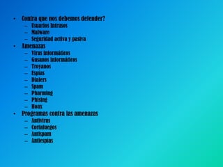• Contra que nos debemos defender?
– Usuarios Intrusos
– Malware
– Seguridad activa y pasiva

• Amenazas
–
–
–
–
–
–
–
–
–

Virus informáticos
Gusanos informáticos
Troyanos
Espías
Dialers
Spam
Pharming
Phising
Hoax

• Programas contra las amenazas
–
–
–
–

Antivirus
Cortafuegos
Antispam
Antiespías

 