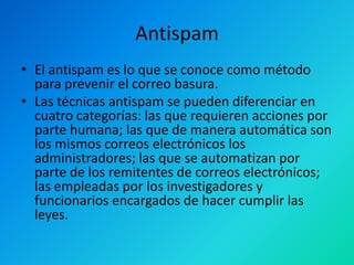 Antispam
• El antispam es lo que se conoce como método
para prevenir el correo basura.
• Las técnicas antispam se pueden diferenciar en
cuatro categorías: las que requieren acciones por
parte humana; las que de manera automática son
los mismos correos electrónicos los
administradores; las que se automatizan por
parte de los remitentes de correos electrónicos;
las empleadas por los investigadores y
funcionarios encargados de hacer cumplir las
leyes.

 