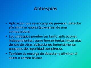Antiespías
• Aplicación que se encarga de prevenir, detectar
y/o eliminar espías (spywares) de una
computadora.
• Los antiespías pueden ser tanto aplicaciones
independientes, como herramientas integradas
dentro de otras aplicaciones (generalmente
paquetes de seguridad completos).
• También se encarga de detectar y eliminar el
spam o correo basura

 
