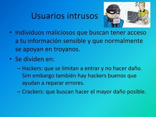 Usuarios intrusos
• Individuos maliciosos que buscan tener acceso
a tu información sensible y que normalmente
se apoyan en troyanos.
• Se dividen en:
– Hackers: que se limitan a entrar y no hacer daño.
Sim embargo también hay hackers buenos que
ayudan a reparar errores.
– Crackers: que buscan hacer el mayor daño posible.

 