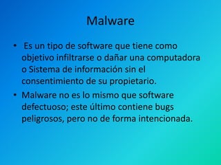 Malware
• Es un tipo de software que tiene como
objetivo infiltrarse o dañar una computadora
o Sistema de información sin el
consentimiento de su propietario.
• Malware no es lo mismo que software
defectuoso; este último contiene bugs
peligrosos, pero no de forma intencionada.

 