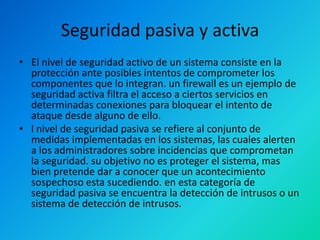 Seguridad pasiva y activa
• El nivel de seguridad activo de un sistema consiste en la
protección ante posibles intentos de comprometer los
componentes que lo integran. un firewall es un ejemplo de
seguridad activa filtra el acceso a ciertos servicios en
determinadas conexiones para bloquear el intento de
ataque desde alguno de ello.
• l nivel de seguridad pasiva se refiere al conjunto de
medidas implementadas en los sistemas, las cuales alerten
a los administradores sobre incidencias que comprometan
la seguridad. su objetivo no es proteger el sistema, mas
bien pretende dar a conocer que un acontecimiento
sospechoso esta sucediendo. en esta categoría de
seguridad pasiva se encuentra la detección de intrusos o un
sistema de detección de intrusos.

 
