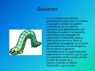 Gusanos
• Es un malware que tiene la
propiedad de duplicarse a sí mismo.
Los gusanos utilizan las partes
automáticas de un sistema
operativo que generalmente son
invisibles al usuario. Los gusanos
informáticos se propagan de
ordenador a ordenador, pero a
diferencia de un virus, tiene la
capacidad a propagarse sin la ayuda
de una persona. Lo más peligroso
de los worms o gusanos
informáticos es su capacidad para
replicarse en tu sistema, por lo que
tu ordenador podría enviar cientos
o miles de copias de sí
mismo, creando un efecto
devastador a gran escala.

 
