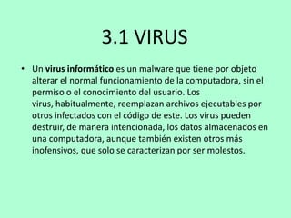 3.1 VIRUS
• Un virus informático es un malware que tiene por objeto
alterar el normal funcionamiento de la computadora, sin el
permiso o el conocimiento del usuario. Los
virus, habitualmente, reemplazan archivos ejecutables por
otros infectados con el código de este. Los virus pueden
destruir, de manera intencionada, los datos almacenados en
una computadora, aunque también existen otros más
inofensivos, que solo se caracterizan por ser molestos.

 