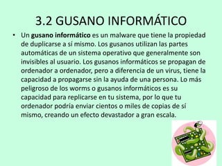 3.2 GUSANO INFORMÁTICO
• Un gusano informático es un malware que tiene la propiedad
de duplicarse a sí mismo. Los gusanos utilizan las partes
automáticas de un sistema operativo que generalmente son
invisibles al usuario. Los gusanos informáticos se propagan de
ordenador a ordenador, pero a diferencia de un virus, tiene la
capacidad a propagarse sin la ayuda de una persona. Lo más
peligroso de los worms o gusanos informáticos es su
capacidad para replicarse en tu sistema, por lo que tu
ordenador podría enviar cientos o miles de copias de sí
mismo, creando un efecto devastador a gran escala.

 