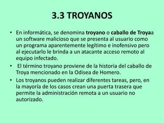 3.3 TROYANOS
• En informática, se denomina troyano o caballo de Troyaa
un software malicioso que se presenta al usuario como
un programa aparentemente legítimo e inofensivo pero
al ejecutarlo le brinda a un atacante acceso remoto al
equipo infectado.
• El término troyano proviene de la historia del caballo de
Troya mencionado en la Odisea de Homero.
• Los troyanos pueden realizar diferentes tareas, pero, en
la mayoría de los casos crean una puerta trasera que
permite la administración remota a un usuario no
autorizado.

 
