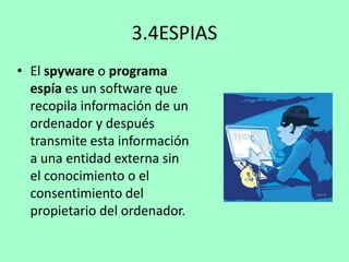 3.4ESPIAS
• El spyware o programa
espía es un software que
recopila información de un
ordenador y después
transmite esta información
a una entidad externa sin
el conocimiento o el
consentimiento del
propietario del ordenador.

 
