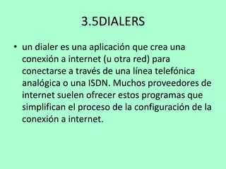 3.5DIALERS
• un dialer es una aplicación que crea una
conexión a internet (u otra red) para
conectarse a través de una línea telefónica
analógica o una ISDN. Muchos proveedores de
internet suelen ofrecer estos programas que
simplifican el proceso de la configuración de la
conexión a internet.

 